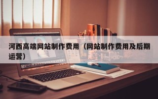 云南河西高端网站制作费用（网站制作费用及后期运营）