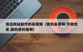 云南清远网站制作奶茶视频（做奶茶视频,学做奶茶,做奶茶的视频）