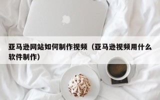 云南亚马逊网站如何制作视频（亚马逊视频用什么软件制作）
