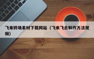 云南飞来转场素材下载网站（飞来飞去制作方法视频）